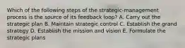 Which of the following steps of the strategic-management process is the source of its feedback loop? A. Carry out the strategic plan B. Maintain strategic control C. Establish the grand strategy D. Establish the mission and vision E. Formulate the strategic plans