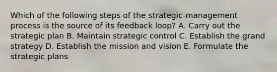 Which of the following steps of the strategic-management process is the source of its feedback loop? A. Carry out the strategic plan B. Maintain strategic control C. Establish the grand strategy D. Establish the mission and vision E. Formulate the strategic plans