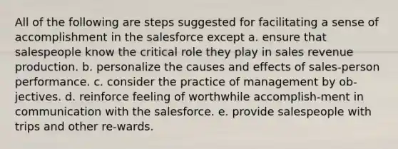 All of the following are steps suggested for facilitating a sense of accomplishment in the salesforce except a. ensure that salespeople know the critical role they play in sales revenue production. b. personalize the causes and effects of sales-person performance. c. consider the practice of management by ob-jectives. d. reinforce feeling of worthwhile accomplish-ment in communication with the salesforce. e. provide salespeople with trips and other re-wards.