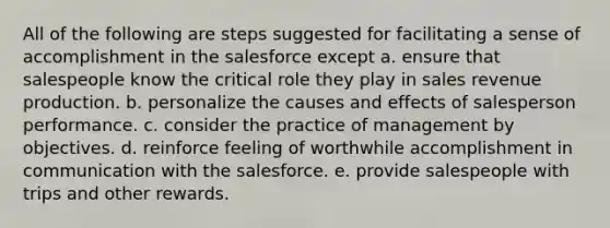 All of the following are steps suggested for facilitating a sense of accomplishment in the salesforce except a. ensure that salespeople know the critical role they play in sales revenue production. b. personalize the causes and effects of salesperson performance. c. consider the practice of management by objectives. d. reinforce feeling of worthwhile accomplishment in communication with the salesforce. e. provide salespeople with trips and other rewards.