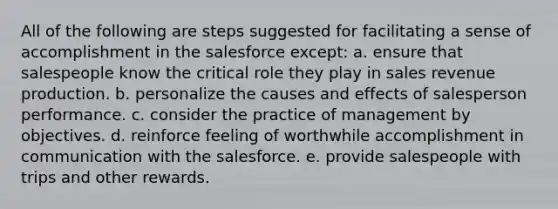 All of the following are steps suggested for facilitating a sense of accomplishment in the salesforce except: a. ensure that salespeople know the critical role they play in sales revenue production. b. personalize the causes and effects of salesperson performance. c. consider the practice of management by objectives. d. reinforce feeling of worthwhile accomplishment in communication with the salesforce. e. provide salespeople with trips and other rewards.