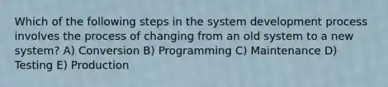 Which of the following steps in the system development process involves the process of changing from an old system to a new system? A) Conversion B) Programming C) Maintenance D) Testing E) Production