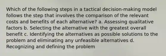 Which of the following steps in a tactical decision-making model follows the step that involves the comparison of the relevant costs and benefits of each alternative? a. Assessing qualitative factors b. Selecting the alternative with the greatest overall benefit c. Identifying the alternatives as possible solutions to the problem and eliminating any unfeasible alternatives d. Recognizing and defining the problem