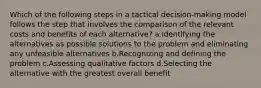 Which of the following steps in a tactical decision-making model follows the step that involves the comparison of the relevant costs and benefits of each alternative? a.Identifying the alternatives as possible solutions to the problem and eliminating any unfeasible alternatives b.Recognizing and defining the problem c.Assessing qualitative factors d.Selecting the alternative with the greatest overall benefit