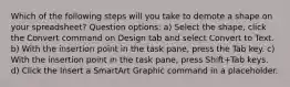 Which of the following steps will you take to demote a shape on your spreadsheet? Question options: a) Select the shape, click the Convert command on Design tab and select Convert to Text. b) With the insertion point in the task pane, press the Tab key. c) With the insertion point in the task pane, press Shift+Tab keys. d) Click the Insert a SmartArt Graphic command in a placeholder.