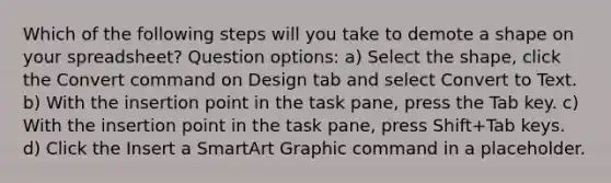 Which of the following steps will you take to demote a shape on your spreadsheet? Question options: a) Select the shape, click the Convert command on Design tab and select Convert to Text. b) With the insertion point in the task pane, press the Tab key. c) With the insertion point in the task pane, press Shift+Tab keys. d) Click the Insert a SmartArt Graphic command in a placeholder.