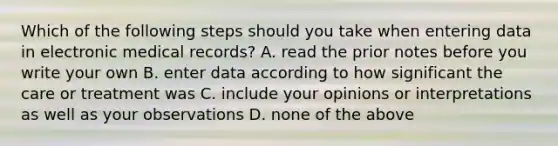 Which of the following steps should you take when entering data in electronic medical records? A. read the prior notes before you write your own B. enter data according to how significant the care or treatment was C. include your opinions or interpretations as well as your observations D. none of the above