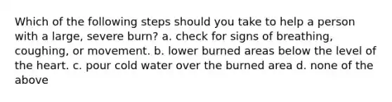 Which of the following steps should you take to help a person with a large, severe burn? a. check for signs of breathing, coughing, or movement. b. lower burned areas below the level of the heart. c. pour cold water over the burned area d. none of the above