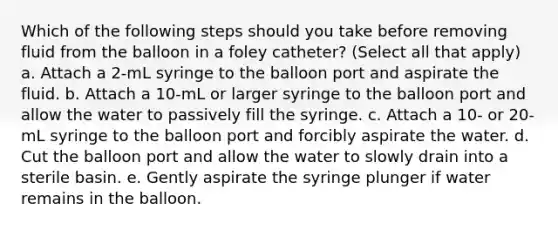 Which of the following steps should you take before removing fluid from the balloon in a foley catheter? (Select all that apply) a. Attach a 2-mL syringe to the balloon port and aspirate the fluid. b. Attach a 10-mL or larger syringe to the balloon port and allow the water to passively fill the syringe. c. Attach a 10- or 20-mL syringe to the balloon port and forcibly aspirate the water. d. Cut the balloon port and allow the water to slowly drain into a sterile basin. e. Gently aspirate the syringe plunger if water remains in the balloon.