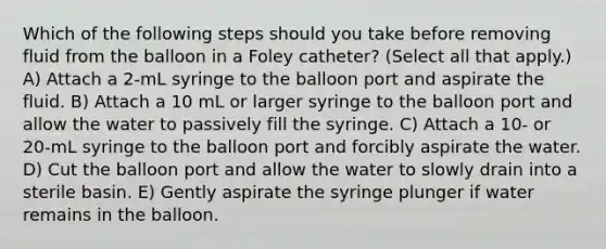 Which of the following steps should you take before removing fluid from the balloon in a Foley catheter? (Select all that apply.) A) Attach a 2-mL syringe to the balloon port and aspirate the fluid. B) Attach a 10 mL or larger syringe to the balloon port and allow the water to passively fill the syringe. C) Attach a 10- or 20-mL syringe to the balloon port and forcibly aspirate the water. D) Cut the balloon port and allow the water to slowly drain into a sterile basin. E) Gently aspirate the syringe plunger if water remains in the balloon.