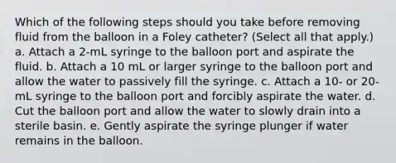 Which of the following steps should you take before removing fluid from the balloon in a Foley catheter? (Select all that apply.) a. Attach a 2-mL syringe to the balloon port and aspirate the fluid. b. Attach a 10 mL or larger syringe to the balloon port and allow the water to passively fill the syringe. c. Attach a 10- or 20-mL syringe to the balloon port and forcibly aspirate the water. d. Cut the balloon port and allow the water to slowly drain into a sterile basin. e. Gently aspirate the syringe plunger if water remains in the balloon.