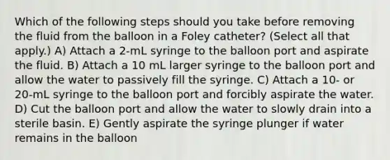 Which of the following steps should you take before removing the fluid from the balloon in a Foley catheter? (Select all that apply.) A) Attach a 2-mL syringe to the balloon port and aspirate the fluid. B) Attach a 10 mL larger syringe to the balloon port and allow the water to passively fill the syringe. C) Attach a 10- or 20-mL syringe to the balloon port and forcibly aspirate the water. D) Cut the balloon port and allow the water to slowly drain into a sterile basin. E) Gently aspirate the syringe plunger if water remains in the balloon