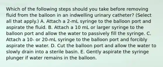 Which of the following steps should you take before removing fluid from the balloon in an indwelling urinary catheter? (Select all that apply.) A. Attach a 2-mL syringe to the balloon port and aspirate the fluid. B. Attach a 10 mL or larger syringe to the balloon port and allow the water to passively fill the syringe. C. Attach a 10- or 20-mL syringe to the balloon port and forcibly aspirate the water. D. Cut the balloon port and allow the water to slowly drain into a sterile basin. E. Gently aspirate the syringe plunger if water remains in the balloon.