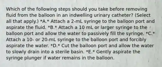 Which of the following steps should you take before removing fluid from the balloon in an indwelling urinary catheter? (Select all that apply.) *A.* Attach a 2-mL syringe to the balloon port and aspirate the fluid. *B.* Attach a 10 mL or larger syringe to the balloon port and allow the water to passively fill the syringe. *C.* Attach a 10- or 20-mL syringe to the balloon port and forcibly aspirate the water. *D.* Cut the balloon port and allow the water to slowly drain into a sterile basin. *E.* Gently aspirate the syringe plunger if water remains in the balloon.