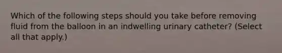 Which of the following steps should you take before removing fluid from the balloon in an indwelling urinary catheter? (Select all that apply.)