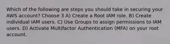 Which of the following are steps you should take in securing your AWS account? Choose 3 A) Create a Root IAM role. B) Create individual IAM users. C) Use Groups to assign permissions to IAM users. D) Activate Multifactor Authentication (MFA) on your root account.