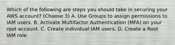 Which of the following are steps you should take in securing your AWS account? (Choose 3) A. Use Groups to assign permissions to IAM users. B. Activate Multifactor Authentication (MFA) on your root account. C. Create individual IAM users. D. Create a Root IAM role.