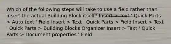 Which of the following steps will take to use a field rather than insert the actual Building Block itself? Insert > Text ' Quick Parts > Auto text ' Field Insert > Text ' Quick Parts > Field Insert > Text ' Quick Parts > Building Blocks Organizer Insert > Text ' Quick Parts > Document properties ' Field