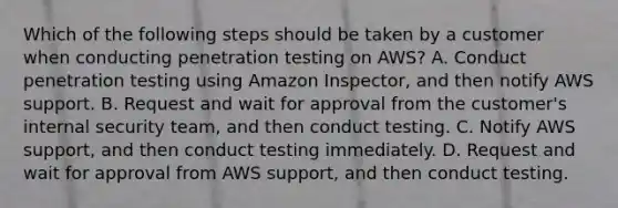 Which of the following steps should be taken by a customer when conducting penetration testing on AWS? A. Conduct penetration testing using Amazon Inspector, and then notify AWS support. B. Request and wait for approval from the customer's internal security team, and then conduct testing. C. Notify AWS support, and then conduct testing immediately. D. Request and wait for approval from AWS support, and then conduct testing.