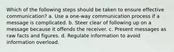 Which of the following steps should be taken to ensure effective communication? a. Use a one-way communication process if a message is complicated. b. Steer clear of following up on a message because it offends the receiver. c. Present messages as raw facts and figures. d. Regulate information to avoid information overload.