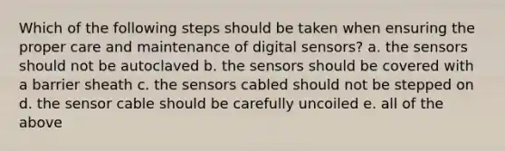 Which of the following steps should be taken when ensuring the proper care and maintenance of digital sensors? a. the sensors should not be autoclaved b. the sensors should be covered with a barrier sheath c. the sensors cabled should not be stepped on d. the sensor cable should be carefully uncoiled e. all of the above