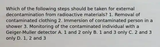 Which of the following steps should be taken for external decontamination from radioactive materials? 1. Removal of contaminated clothing 2. Immersion of contaminated person in a shower 3. Monitoring of the contaminated individual with a Geiger-Muller detector A. 1 and 2 only B. 1 and 3 only C. 2 and 3 only D. 1, 2 and 3