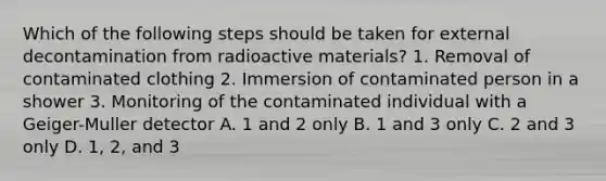 Which of the following steps should be taken for external decontamination from radioactive materials? 1. Removal of contaminated clothing 2. Immersion of contaminated person in a shower 3. Monitoring of the contaminated individual with a Geiger-Muller detector A. 1 and 2 only B. 1 and 3 only C. 2 and 3 only D. 1, 2, and 3