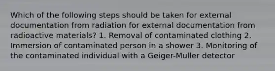 Which of the following steps should be taken for external documentation from radiation for external documentation from radioactive materials? 1. Removal of contaminated clothing 2. Immersion of contaminated person in a shower 3. Monitoring of the contaminated individual with a Geiger-Muller detector