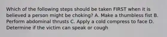 Which of the following steps should be taken FIRST when it is believed a person might be choking? A. Make a thumbless fist B. Perform abdominal thrusts C. Apply a cold compress to face D. Determine if the victim can speak or cough