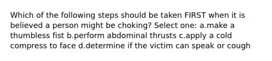 Which of the following steps should be taken FIRST when it is believed a person might be choking? Select one: a.make a thumbless fist b.perform abdominal thrusts c.apply a cold compress to face d.determine if the victim can speak or cough