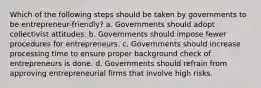 Which of the following steps should be taken by governments to be entrepreneur-friendly? a. Governments should adopt collectivist attitudes. b. Governments should impose fewer procedures for entrepreneurs. c. Governments should increase processing time to ensure proper background check of entrepreneurs is done. d. Governments should refrain from approving entrepreneurial firms that involve high risks.