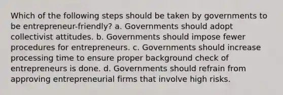 Which of the following steps should be taken by governments to be entrepreneur-friendly? a. Governments should adopt collectivist attitudes. b. Governments should impose fewer procedures for entrepreneurs. c. Governments should increase processing time to ensure proper background check of entrepreneurs is done. d. Governments should refrain from approving entrepreneurial firms that involve high risks.