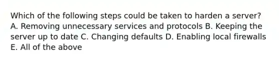 Which of the following steps could be taken to harden a server? A. Removing unnecessary services and protocols B. Keeping the server up to date C. Changing defaults D. Enabling local firewalls E. All of the above