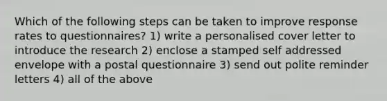 Which of the following steps can be taken to improve response rates to questionnaires? 1) write a personalised cover letter to introduce the research 2) enclose a stamped self addressed envelope with a postal questionnaire 3) send out polite reminder letters 4) all of the above