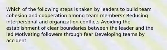 Which of the following steps is taken by leaders to build team cohesion and cooperation among team members? Reducing interpersonal and organization conflicts Avoiding the establishment of clear boundaries between the leader and the led Motivating followers through fear Developing teams by accident