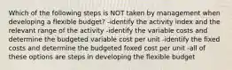 Which of the following steps is NOT taken by management when developing a flexible budget? -identify the activity index and the relevant range of the activity -identify the variable costs and determine the budgeted variable cost per unit -identify the fixed costs and determine the budgeted foxed cost per unit -all of these options are steps in developing the flexible budget