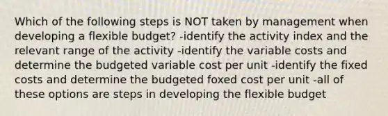 Which of the following steps is NOT taken by management when developing a flexible budget? -identify the activity index and the relevant range of the activity -identify the variable costs and determine the budgeted variable cost per unit -identify the fixed costs and determine the budgeted foxed cost per unit -all of these options are steps in developing the flexible budget