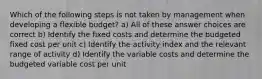 Which of the following steps is not taken by management when developing a flexible budget? a) All of these answer choices are correct b) Identify the fixed costs and determine the budgeted fixed cost per unit c) Identify the activity index and the relevant range of activity d) Identify the variable costs and determine the budgeted variable cost per unit