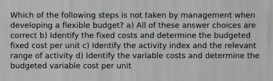 Which of the following steps is not taken by management when developing a flexible budget? a) All of these answer choices are correct b) Identify the fixed costs and determine the budgeted fixed cost per unit c) Identify the activity index and the relevant range of activity d) Identify the variable costs and determine the budgeted variable cost per unit