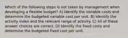 Which of the following steps is not taken by management when developing a flexible budget? A) Identify the variable costs and determine the budgeted variable cost per unit. B) Identify the activity index and the relevant range of activity. C) All of these answer choices are correct. D) Identify the fixed costs and determine the budgeted fixed cost per unit.