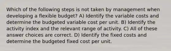 Which of the following steps is not taken by management when developing a flexible budget? A) Identify the variable costs and determine the budgeted variable cost per unit. B) Identify the activity index and the relevant range of activity. C) All of these answer choices are correct. D) Identify the fixed costs and determine the budgeted fixed cost per unit.