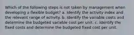 Which of the following steps is not taken by management when developing a flexible budget? a. Identify the activity index and the relevant range of activity. b. Identify the variable costs and determine the budgeted variable cost per unit. c. Identify the fixed costs and determine the budgeted fixed cost per unit.