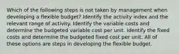 Which of the following steps is not taken by management when developing a flexible budget? Identify the activity index and the relevant range of activity. Identify the variable costs and determine the budgeted variable cost per unit. Identify the fixed costs and determine the budgeted fixed cost per unit. All of these options are steps in developing the flexible budget.