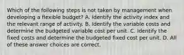 Which of the following steps is not taken by management when developing a flexible budget? A. Identify the activity index and the relevant range of activity. B. Identify the variable costs and determine the budgeted variable cost per unit. C. Identify the fixed costs and determine the budgeted fixed cost per unit. D. All of these answer choices are correct.