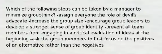 Which of the following steps can be taken by a manager to minimize groupthink? -assign everyone the role of devil's advocate -increase the group size -encourage group leaders to develop a stronger sense of group identity -prevent all team members from engaging in a critical evaluation of ideas at the beginning -ask the group members to first focus on the positives of an alternative rather than the negatives