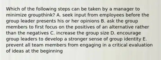 Which of the following steps can be taken by a manager to minimize​ groupthink? A. seek input from employees before the group leader presents his or her opinions B. ask the group members to first focus on the positives of an alternative rather than the negatives C. increase the group size D. encourage group leaders to develop a stronger sense of group identity E. prevent all team members from engaging in a critical evaluation of ideas at the beginning