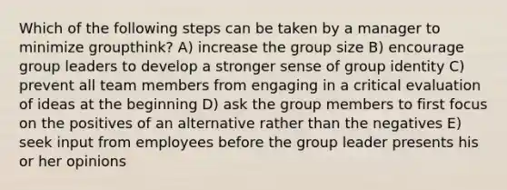 Which of the following steps can be taken by a manager to minimize groupthink? A) increase the group size B) encourage group leaders to develop a stronger sense of group identity C) prevent all team members from engaging in a critical evaluation of ideas at the beginning D) ask the group members to first focus on the positives of an alternative rather than the negatives E) seek input from employees before the group leader presents his or her opinions