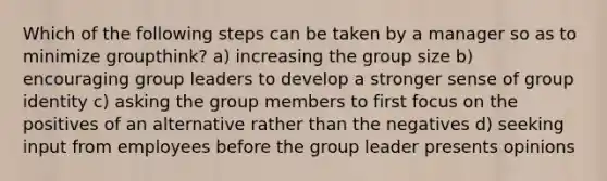 Which of the following steps can be taken by a manager so as to minimize groupthink? a) increasing the group size b) encouraging group leaders to develop a stronger sense of group identity c) asking the group members to first focus on the positives of an alternative rather than the negatives d) seeking input from employees before the group leader presents opinions