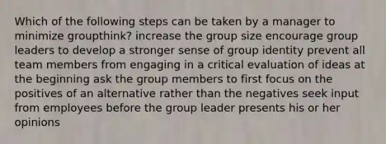 Which of the following steps can be taken by a manager to minimize groupthink? increase the group size encourage group leaders to develop a stronger sense of group identity prevent all team members from engaging in a critical evaluation of ideas at the beginning ask the group members to first focus on the positives of an alternative rather than the negatives seek input from employees before the group leader presents his or her opinions