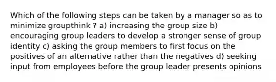 Which of the following steps can be taken by a manager so as to minimize groupthink ? a) increasing the group size b) encouraging group leaders to develop a stronger sense of group identity c) asking the group members to first focus on the positives of an alternative rather than the negatives d) seeking input from employees before the group leader presents opinions